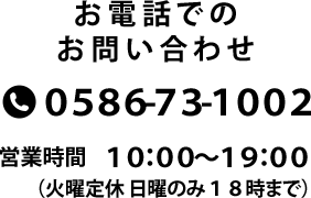 お電話でのお問い合わせ 0586-73-1002 営業時間10:00~19:00 火曜定休 日曜のみ18時まで